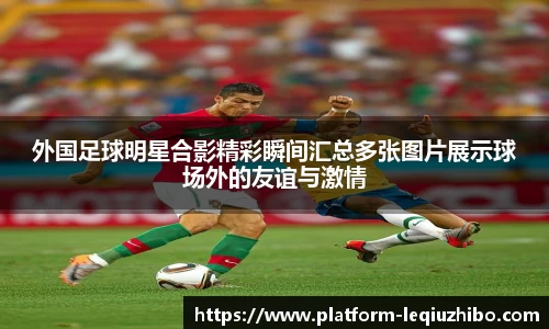 外国足球明星合影精彩瞬间汇总多张图片展示球场外的友谊与激情